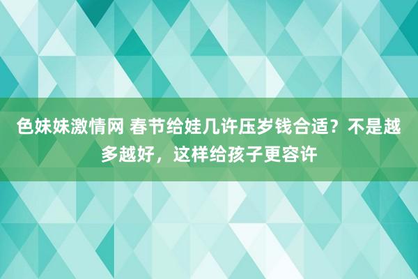 色妹妹激情网 春节给娃几许压岁钱合适？不是越多越好，这样给孩子更容许