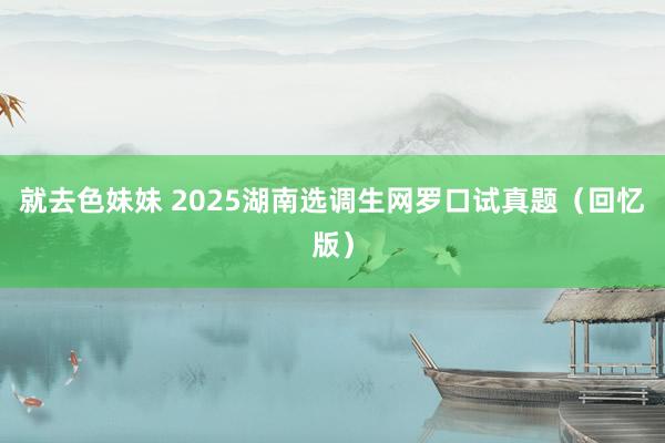 就去色妹妹 2025湖南选调生网罗口试真题（回忆版）