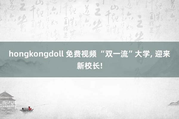 hongkongdoll 免费视频 “双一流”大学, 迎来新校长!