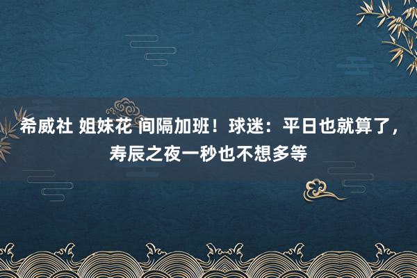 希威社 姐妹花 间隔加班！球迷：平日也就算了，寿辰之夜一秒也不想多等