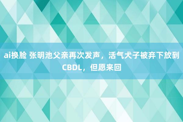 ai换脸 张明池父亲再次发声，活气犬子被弃下放到CBDL，但愿来回