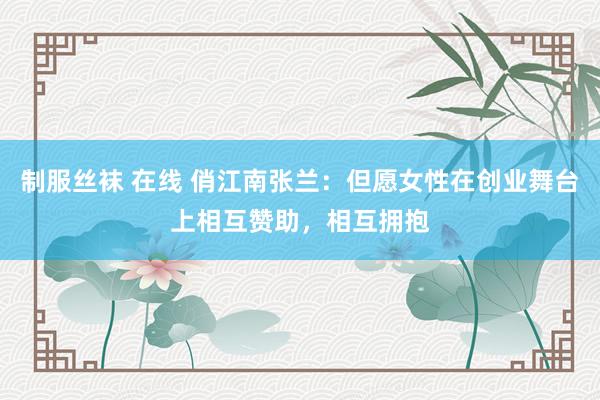 制服丝袜 在线 俏江南张兰：但愿女性在创业舞台上相互赞助，相互拥抱