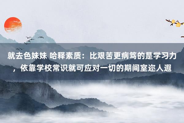 就去色妹妹 哈释素质：比艰苦更病笃的是学习力，依靠学校常识就可应对一切的期间室迩人遐