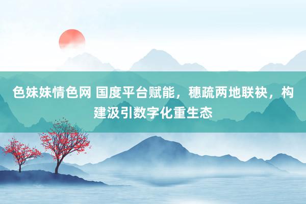 色妹妹情色网 国度平台赋能，穗疏两地联袂，构建汲引数字化重生态