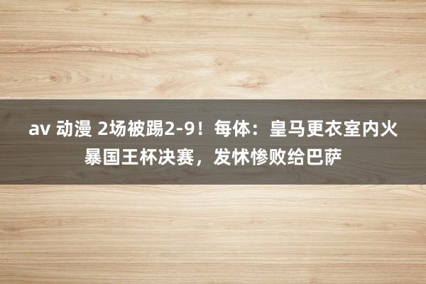av 动漫 2场被踢2-9！每体：皇马更衣室内火暴国王杯决赛，发怵惨败给巴萨
