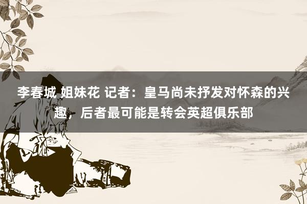 李春城 姐妹花 记者：皇马尚未抒发对怀森的兴趣，后者最可能是转会英超俱乐部