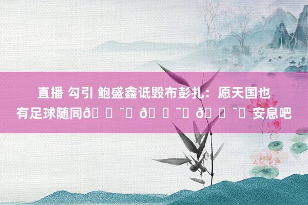 直播 勾引 鲍盛鑫诋毁布彭扎：愿天国也有足球随同🕯️🕯️🕯️安息吧