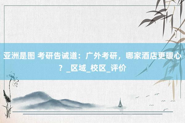 亚洲是图 考研告诫道：广外考研，哪家酒店更暖心？_区域_校区_评价