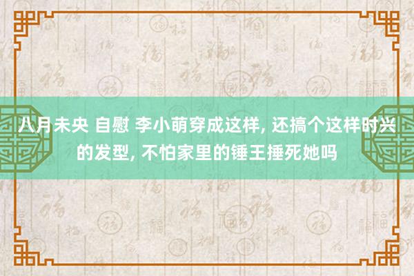 八月未央 自慰 李小萌穿成这样, 还搞个这样时兴的发型, 不怕家里的锤王捶死她吗