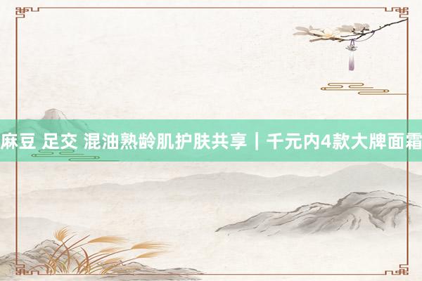 麻豆 足交 混油熟龄肌护肤共享｜千元内4款大牌面霜