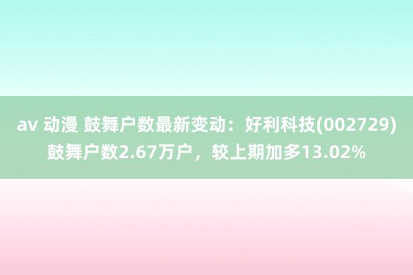 av 动漫 鼓舞户数最新变动：好利科技(002729)鼓舞户数2.67万户，较上期加多13.02%