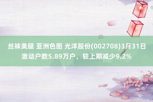 丝袜美腿 亚洲色图 光洋股份(002708)3月31日激动户数5.89万户，较上期减少9.2%