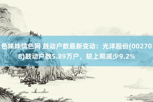 色妹妹情色网 鼓动户数最新变动：光洋股份(002708)鼓动户数5.89万户，较上期减少9.2%