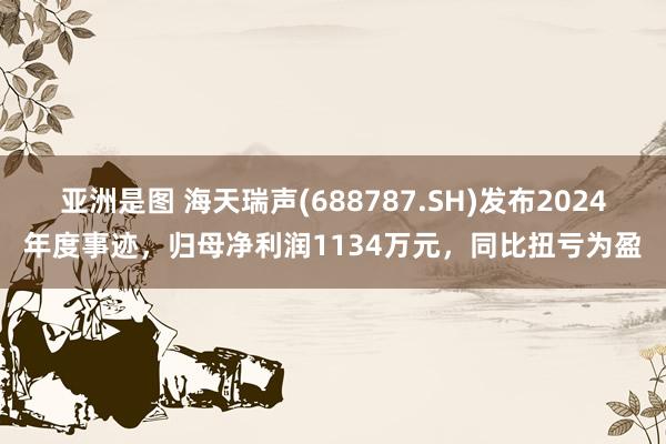 亚洲是图 海天瑞声(688787.SH)发布2024年度事迹，归母净利润1134万元，同比扭亏为盈
