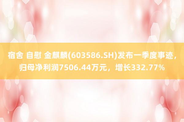 宿舍 自慰 金麒麟(603586.SH)发布一季度事迹，归母净利润7506.44万元，增长332.77%