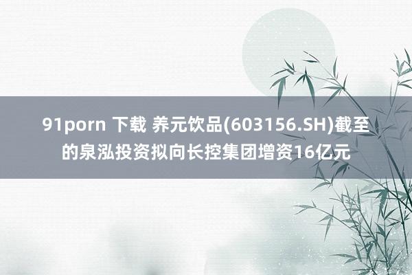 91porn 下载 养元饮品(603156.SH)截至的泉泓投资拟向长控集团增资16亿元