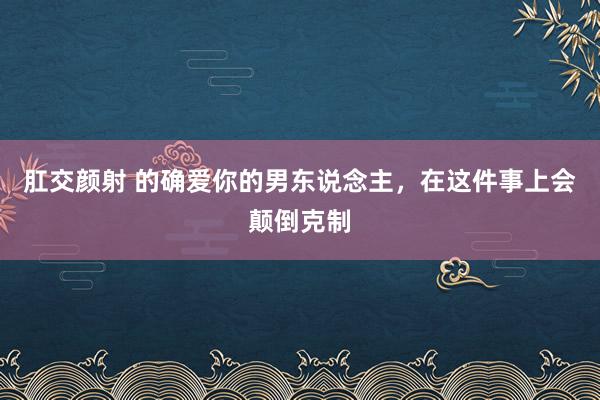 肛交颜射 的确爱你的男东说念主，在这件事上会颠倒克制