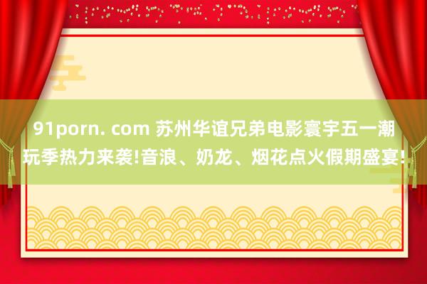 91porn. com 苏州华谊兄弟电影寰宇五一潮玩季热力来袭!音浪、奶龙、烟花点火假期盛宴!
