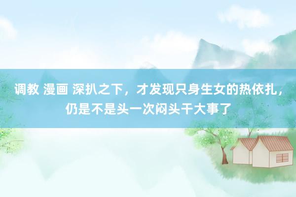 调教 漫画 深扒之下，才发现只身生女的热依扎，仍是不是头一次闷头干大事了