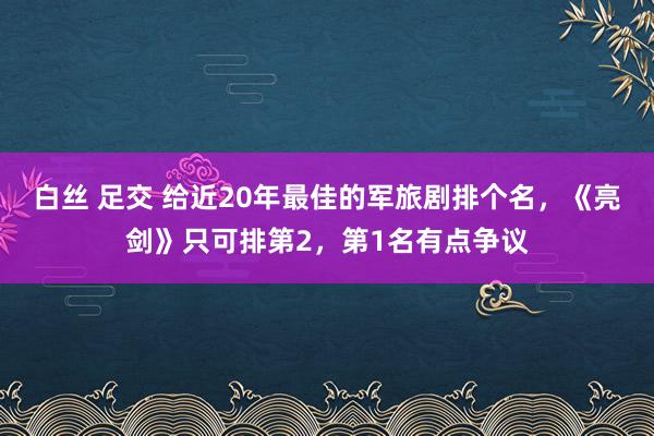 白丝 足交 给近20年最佳的军旅剧排个名，《亮剑》只可排第2，第1名有点争议