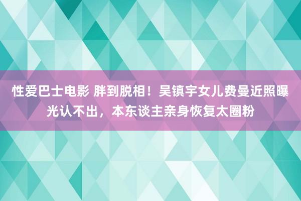 性爱巴士电影 胖到脱相！吴镇宇女儿费曼近照曝光认不出，本东谈主亲身恢复太圈粉